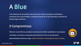 A Blue
Uma empresa do grupo Blue Interactive que oferece soluções atualizadas e
acessíveis de conectividade e conteúdo através de TV por Assinatura, internet de
banda larga e telefone.
O Compromisso
Oferecer conveniência, produtos e serviços da melhor qualidade e uma equipe
motivada, envolvida e preparada para prestar à você um atendimento
personalizado, eficiente e ágil, sempre alinhado a satisfação de seus clientes.
 
