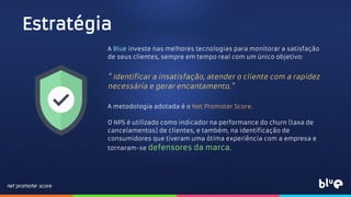 Estratégia
A Blue investe nas melhores tecnologias para monitorar a satisfação
de seus clientes, sempre em tempo real com um único objetivo:
" Identificar a insatisfação, atender o cliente com a rapidez
necessária e gerar encantamento."
A metodologia adotada é o Net Promoter Score.
O NPS é utilizado como indicador na performance do churn (taxa de
cancelamentos) de clientes, e também, na identificação de
consumidores que tiveram uma ótima experiência com a empresa e
tornaram-se defensores da marca.
 