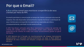 Por que o Email?
A Blue utiliza o email para monitorar a experiência de seus
clientes por meio do NPS.
Os emails permitem a comunicação no tempo de cliente e possuem alta taxa de
resposta. Eles são disparados semanalmente visando monitorar a satisfação de
seus clientes para corresponder às expectativas esperadas por eles e,
consequentemente, satisfazê-los de maneira eficaz.
O NPS Top-Down utilizado pela Blue representa a coleta da opinião do
cliente em caráter amplo e decorrente, tendo como objetivo avaliar a
experiência do cliente na visão com maior envolvimento global ou geral
da marca.
O NPS Bottom-Up é focado no monitoramento de etapas tipicamente
operacionais e é utilizado transacionalmente, ou seja, a Blue obtêm o
feedback de seus clientes em relação a etapa da visita ou atendimento
técnico.
 