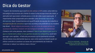 " A partir do momento que você decide adotar o NPS como uma métrica
estratégica de sucesso do cliente (e esta é uma excepcional decisão!), a
atenção tem que estar voltada para o ciclo de vida e para operação. É
importante estar preparado para atender uma demanda natural de
detratores, fazer investimentos em qualificação da equipe de trabalho e
evangelização do conceito e que isso aconteça de preferência no modelo
top down . Rever alguns processos, criar um time de especialista no
sucesso do cliente e investir em tecnologia é também fundamental.
Comece com uma pessoa, mas comece! O fato é que depois que ouvir o
que o cliente tem a dizer e isso ganhar escala na companhia, você tem
que agir com rapidez. A falta de processos e principalmente atitude
diante desta nova demanda (que eu vejo como oportunidade!) pode ter
efeito contrário e acelerar as taxas de cancelamento ao invés de
controlar e reduzir os índices mais críticos."
Dica do Gestor
Vinícius Andrade - Gerente de
Marketing e Vencedor do Prêmio
Experiência do Cliente 2014
 