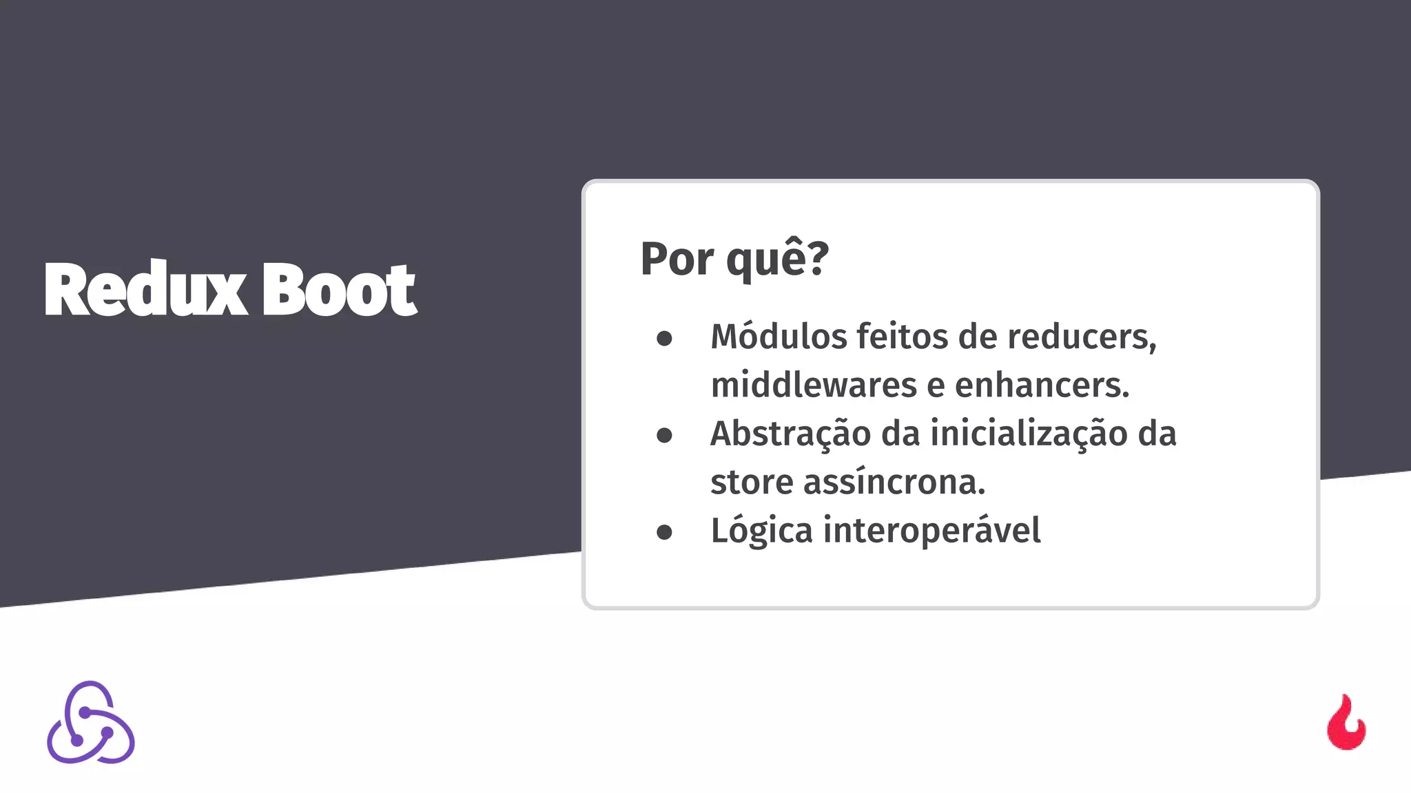 Por quê?
● Módulos feitos de reducers,
middlewares e enhancers.
● Abstração da inicialização da
store assíncrona.
● Lógica interoperável
Redux Boot
 