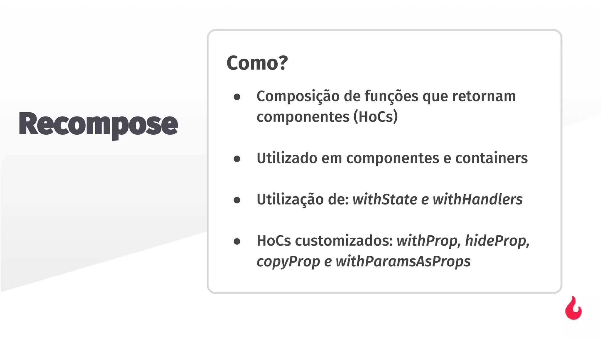 Como?
● Composição de funções que retornam
componentes (HoCs)
● Utilizado em componentes e containers
● Utilização de: withState e withHandlers
● HoCs customizados: withProp, hideProp,
copyProp e withParamsAsProps
Recompose
 