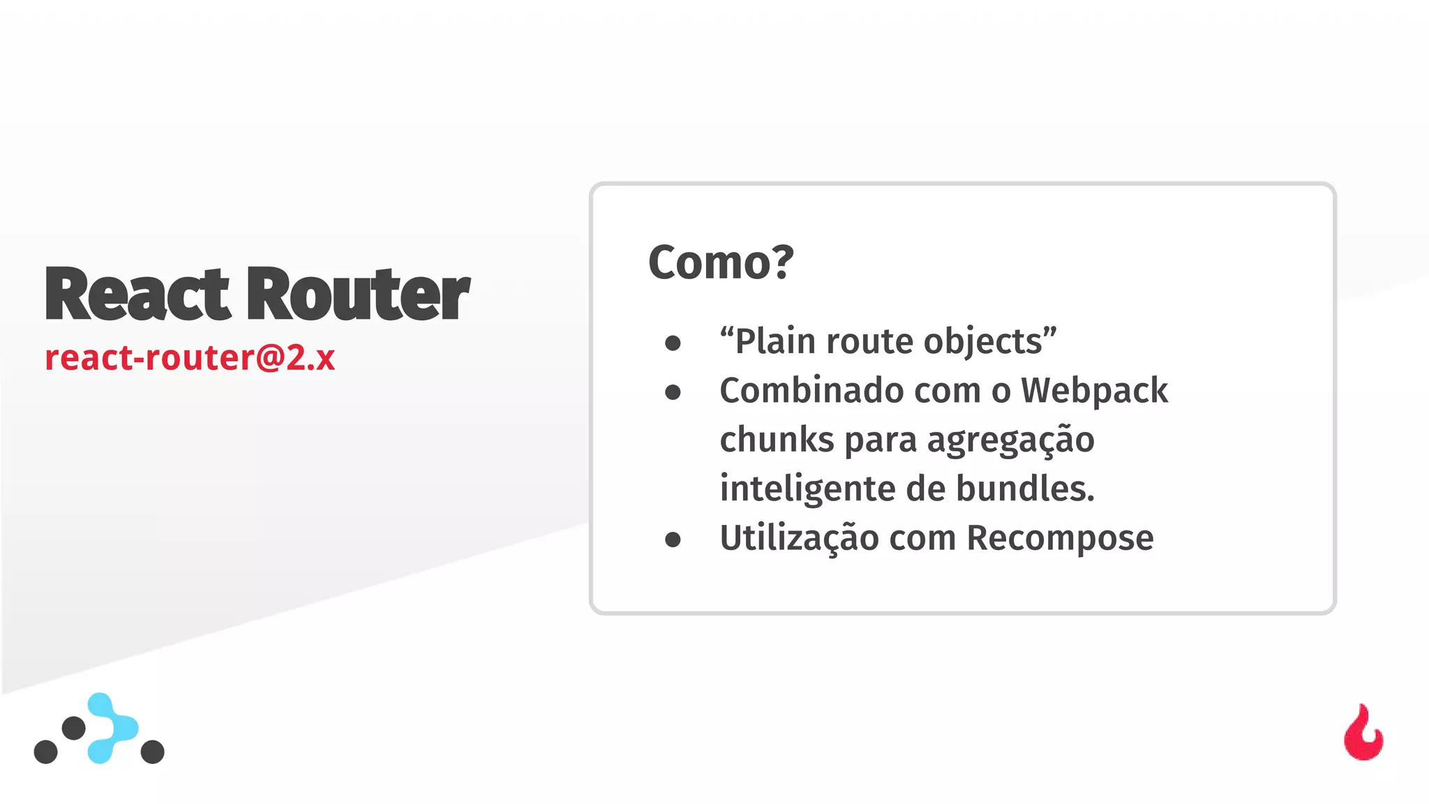 React Router
react-router@2.x
Como?
● “Plain route objects”
● Combinado com o Webpack
chunks para agregação
inteligente de bundles.
● Utilização com Recompose
 