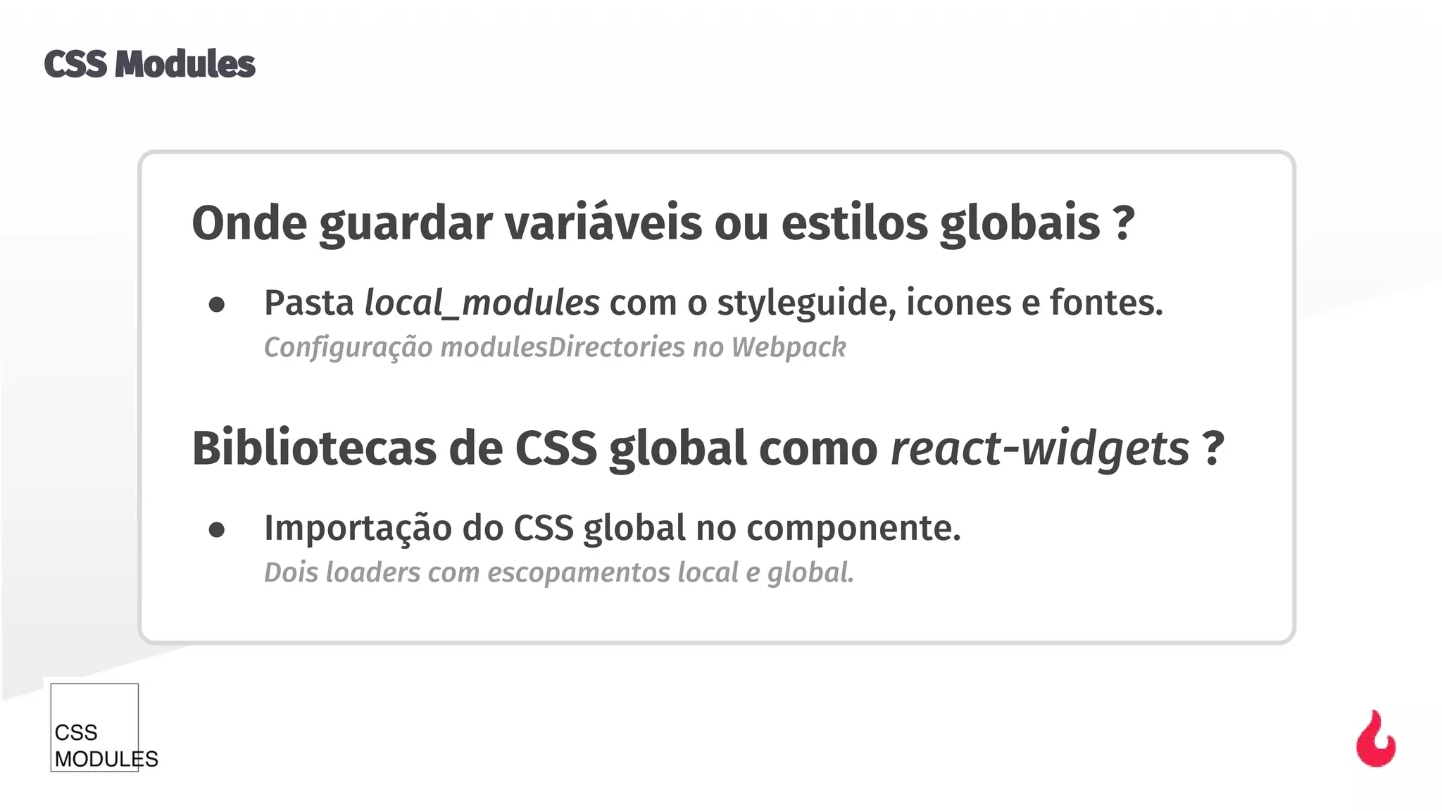 Onde guardar variáveis ou estilos globais ?
● Pasta local_modules com o styleguide, icones e fontes.
Configuração modulesDirectories no Webpack
Bibliotecas de CSS global como react-widgets ?
● Importação do CSS global no componente.
Dois loaders com escopamentos local e global.
CSS Modules
 