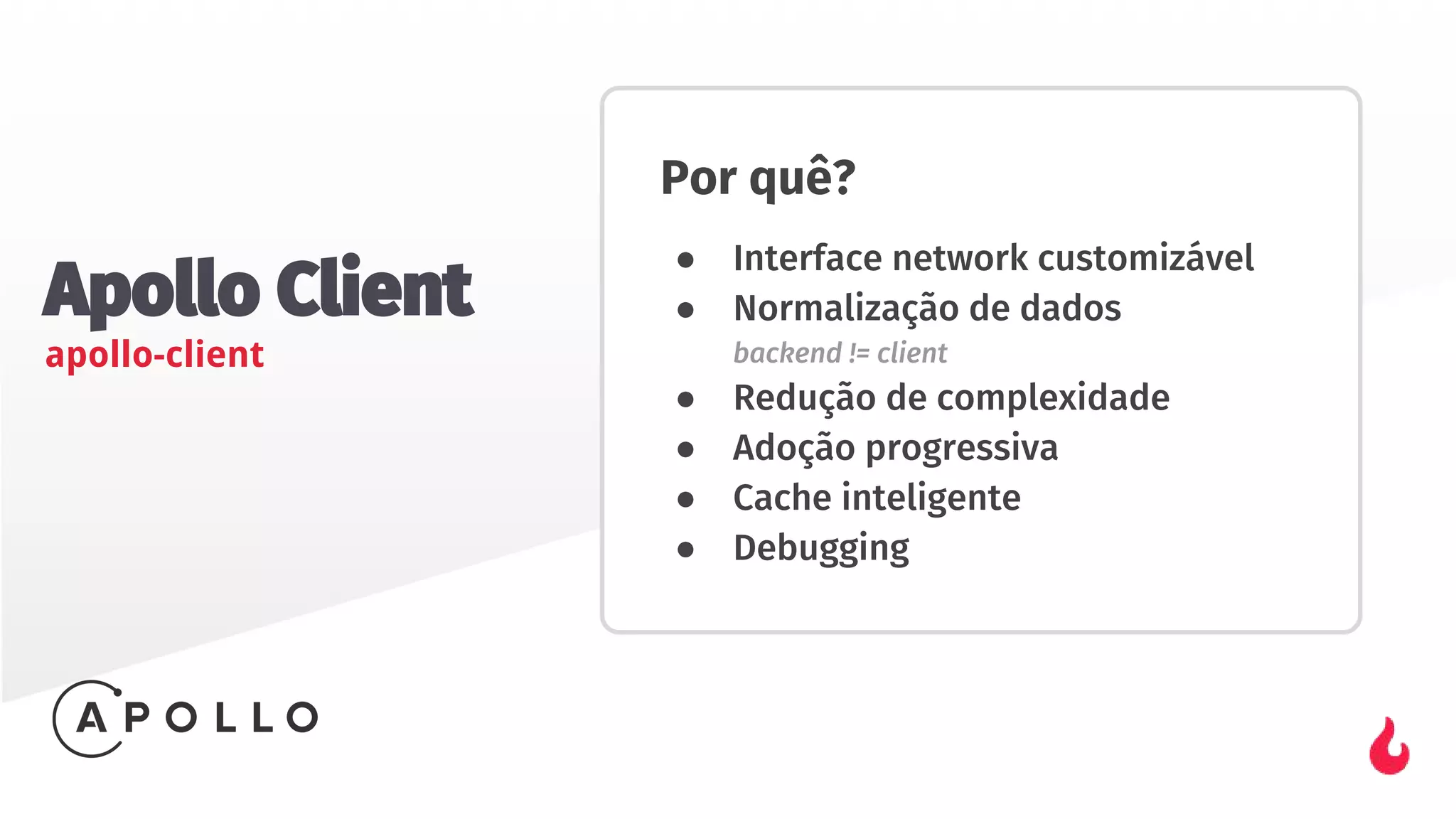 Apollo Client
apollo-client
Por quê?
● Interface network customizável
● Normalização de dados
backend != client
● Redução de complexidade
● Adoção progressiva
● Cache inteligente
● Debugging
 