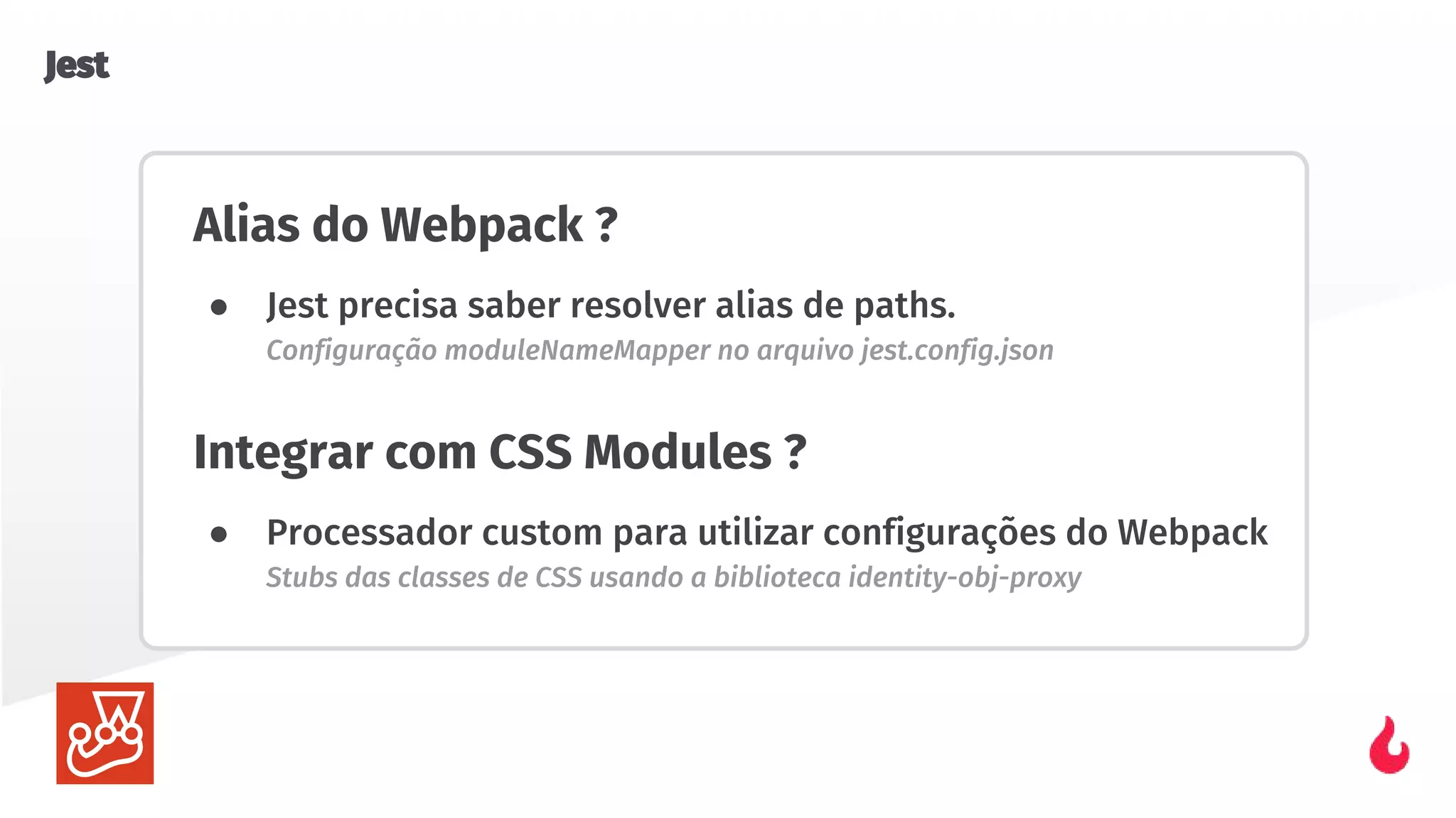 Alias do Webpack ?
● Jest precisa saber resolver alias de paths.
Configuração moduleNameMapper no arquivo jest.config.json
Integrar com CSS Modules ?
● Processador custom para utilizar configurações do Webpack
Stubs das classes de CSS usando a biblioteca identity-obj-proxy
Jest
 