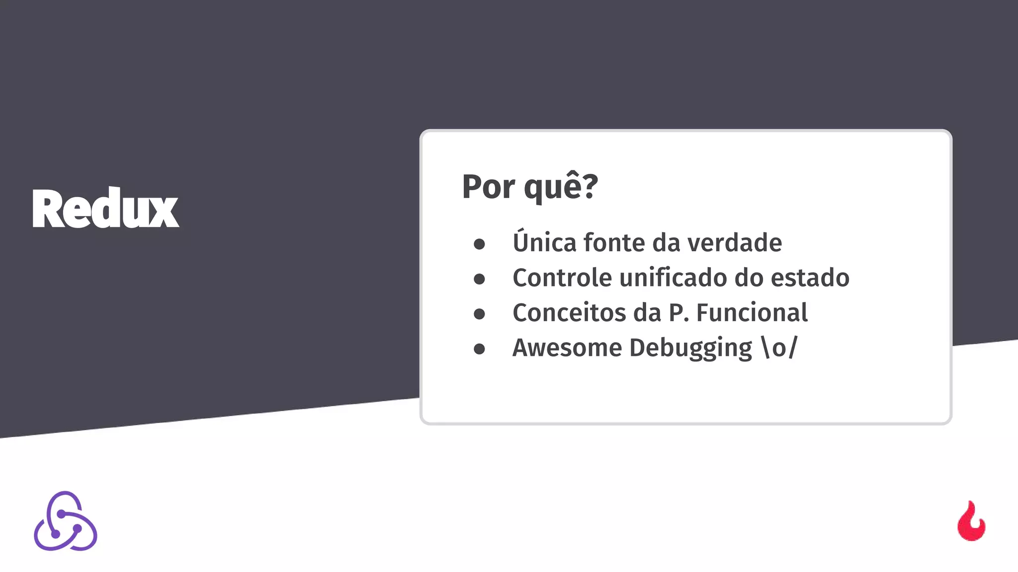 Por quê?
● Única fonte da verdade
● Controle unificado do estado
● Conceitos da P. Funcional
● Awesome Debugging o/
Redux
 