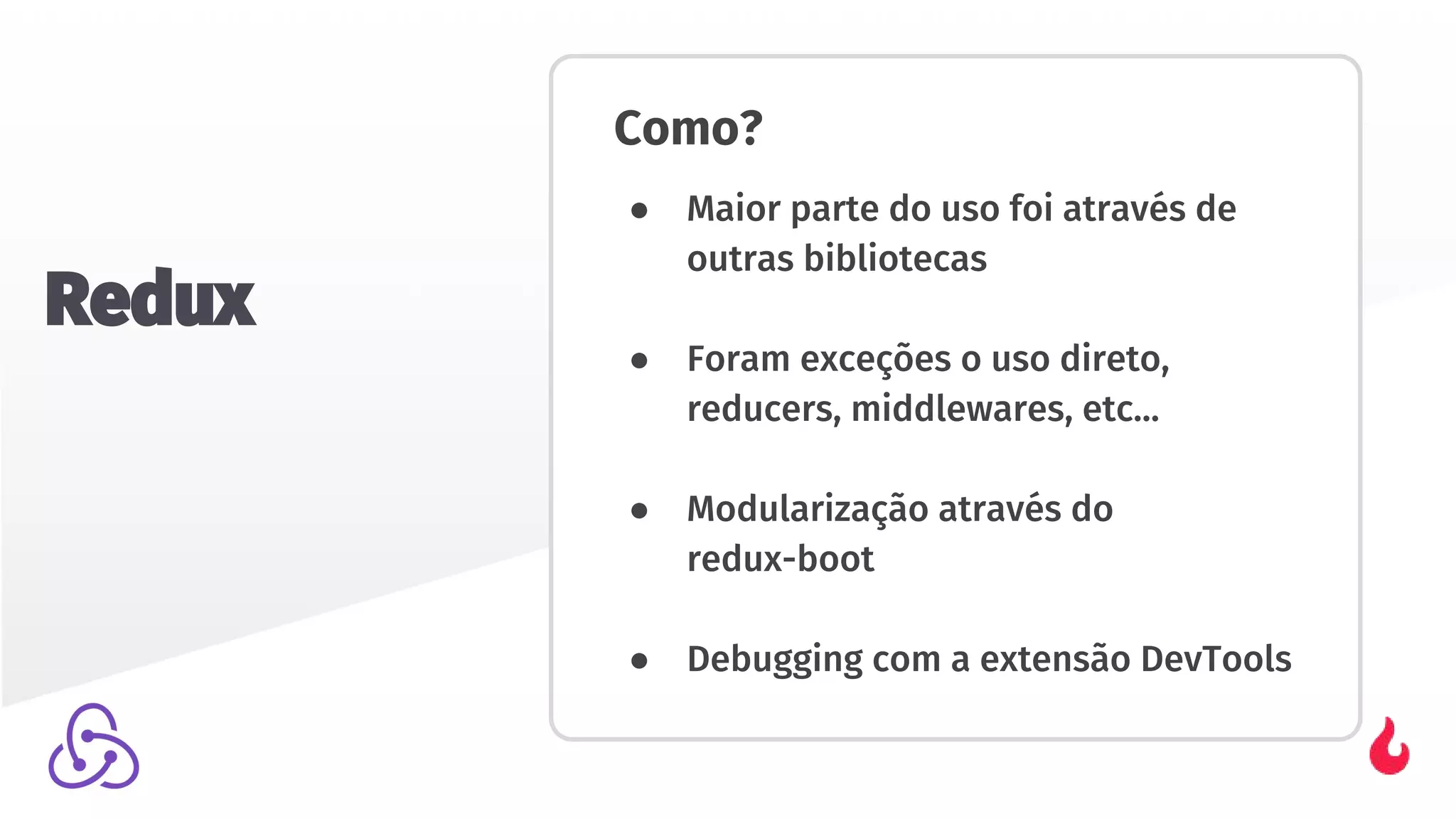 Como?
● Maior parte do uso foi através de
outras bibliotecas
● Foram exceções o uso direto,
reducers, middlewares, etc...
● Modularização através do
redux-boot
● Debugging com a extensão DevTools
Redux
 