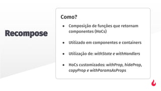 Como?
● Composição de funções que retornam
componentes (HoCs)
● Utilizado em componentes e containers
● Utilização de: withState e withHandlers
● HoCs customizados: withProp, hideProp,
copyProp e withParamsAsProps
Recompose
 