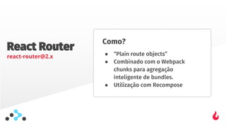 React Router
react-router@2.x
Como?
● “Plain route objects”
● Combinado com o Webpack
chunks para agregação
inteligente de bundles.
● Utilização com Recompose
 