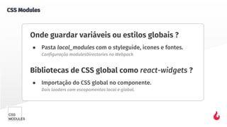 Onde guardar variáveis ou estilos globais ?
● Pasta local_modules com o styleguide, icones e fontes.
Configuração modulesDirectories no Webpack
Bibliotecas de CSS global como react-widgets ?
● Importação do CSS global no componente.
Dois loaders com escopamentos local e global.
CSS Modules
 