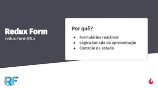 Redux Form
redux-form@5.x
Por quê?
● Formulários reactivos
● Lógica isolada da apresentação
● Controle de estado
 