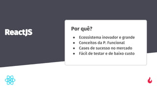 Por quê?
● Ecossistema inovador e grande
● Conceitos da P. Funcional
● Cases de sucesso no mercado
● Fácil de testar e de baixo custo
ReactJS
 