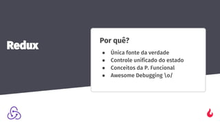 Por quê?
● Única fonte da verdade
● Controle unificado do estado
● Conceitos da P. Funcional
● Awesome Debugging o/
Redux
 