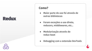 Como?
● Maior parte do uso foi através de
outras bibliotecas
● Foram exceções o uso direto,
reducers, middlewares, etc...
● Modularização através do
redux-boot
● Debugging com a extensão DevTools
Redux
 