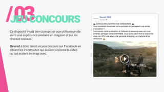 /03JEUCONCOURS
Ce dispositif visait bien à proposer aux utilisateurs de
vivre une expérience similaire en magasin et sur les
réseaux sociaux.
Devred a donc lancé un jeu concours sur Facebook en
ciblant les internautes qui avaient visionné la vidéo
ou qui avaient interagi avec.
 