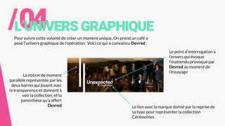/04L’UNIVERSGRAPHIQUE
Pour suivre cette volonté de créer un moment unique, On prend un café a
posé l’univers graphique de l’opération. Voici ce qui a convaincu Devred :
Le lien avec la marque donné par la reprise de
sa typo pour représenter la collection
Cérémonies
Le point d’interrogation à
l’envers qui évoque
l’inattendu provoqué par
Devred au moment de
l’essayage
La notion de moment
parallèle représentée par les
deux barres qui jouent avec
la transparence et donnent à
voir la collection, et la
parenthèse qu’a offert
Devred
 
