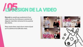 /05LEDESIGNDELAVIDEO
Devred ne voulait pas seulement d’une
vidéo stunt ou d’un discours commercial
déguisé, mais bien retranscrire la surprise
des clients.
Nous avons donc repris leurs mots et joué
sur le rythme et la taille des mots.
 