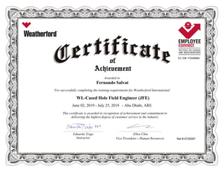 EC ID# FS248884
Awarded to
Fernando Salvat
For successfully completing the training requirements for Weatherford International
WL-Cased Hole Field Engineer (JFE)
June 02, 2019 - July 25, 2019 - Abu Dhabi, ARE
This certificate is awarded in recognition of achievement and commitment to
delivering the highest degree of customer service in the industry.
Ref # 6729287
________________________________________________________ ____________________________________________________________
Eduardo Trigo Ellen Chin
Instructor Vice President – Human Resources