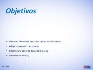 Objetivos


 Criar uma identidade visual única junto ao consumidor;

 Atingir novo público: os jovens;
 Disseminar o conceito da Moda Di Gaspi;

 Aumentar as vendas;
 