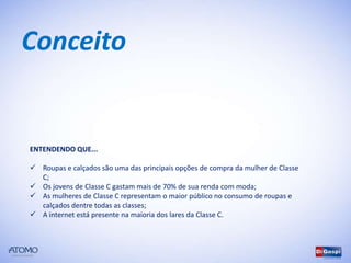 Conceito


ENTENDENDO QUE...

 Roupas e calçados são uma das principais opções de compra da mulher de Classe
  C;
 Os jovens de Classe C gastam mais de 70% de sua renda com moda;
 As mulheres de Classe C representam o maior público no consumo de roupas e
  calçados dentre todas as classes;
 A internet está presente na maioria dos lares da Classe C.
 