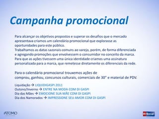 Campanha promocional
Para alcançar os objetivos propostos e superar os desafios que o mercado
apresentava criamos um calendário promocional que explorasse as
oportunidades para este público.
Trabalhamos as datas sazonais comuns ao varejo, porém, de forma diferenciada
e agregando promoções que envolvessem o consumidor no conceito da marca.
Para que as ações tivessem uma única identidade criamos uma assinatura
personalizada para a marca, que remetesse diretamente os diferenciais da rede.

Para o calendário promocional trouxemos ações de comprou, ganhou,
concursos culturais, comerciais de 30” e material de PDV.
Liquidação  LIQUIDIGASPI 2011
Outono/Inverno  ENTRE NA MODA COM DI GASPI
Dia das Mães  EMOCIONE SUA MÃE COM DI GASPI
Dia dos Namorados  IMPRESSIONE SEU AMOR COM DI GASPI
 