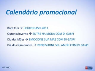Calendário promocional

Bota fora  LIQUIDIGASPI 2011
Outono/Inverno  ENTRE NA MODA COM DI GASPI
Dia das Mães  EMOCIONE SUA MÃE COM DI GASPI
Dia dos Namorados  IMPRESSIONE SEU AMOR COM DI GASPI
 