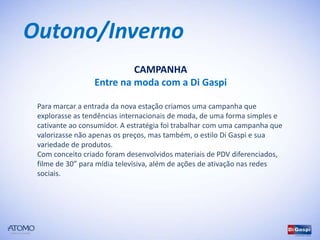 Outono/Inverno
                          CAMPANHA
                 Entre na moda com a Di Gaspi

 Para marcar a entrada da nova estação criamos uma campanha que
 explorasse as tendências internacionais de moda, de uma forma simples e
 cativante ao consumidor. A estratégia foi trabalhar com uma campanha que
 valorizasse não apenas os preços, mas também, o estilo Di Gaspi e sua
 variedade de produtos.
 Com conceito criado foram desenvolvidos materiais de PDV diferenciados,
 filme de 30” para mídia televisiva, além de ações de ativação nas redes
 sociais.
 