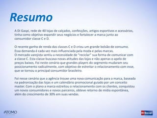 Resumo
A Di Gaspi, rede de 40 lojas de calçados, confecções, artigos esportivos e acessórios,
tinha como objetivo expandir seus negócios e fortalecer a marca junto ao
consumidor classe C e D.

O recente ganho de renda das classes C e D criou um grande bolsão de consumo.
Essa demanda é cada vez mais influenciada pela moda e pelas marcas.
O mercado varejista sentiu a necessidade de “reciclar” sua forma de comunicar com
a classe C. Esta classe buscava novas atitudes das lojas e não apenas o apelo de
preços baixos. Foi neste cenário que grandes players do segmento mudaram seu
posicionamento radicalmente, com objetivo de estreitar o relacionamento com esse,
que se tornou o principal consumidor brasileiro.

Foi nesse cenário que a agência trouxe uma nova comunicação para a marca, baseada
na padronização das lojas e um calendário promocional guiado por um conceito
master. Com o plano a marca estreitou o relacionamento com os clientes, conquistou
um novos consumidores e novos parceiros, obteve retorno de mídia espontânea,
além do crescimento de 30% em suas vendas.
 