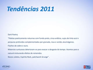 Tendências 2011


Dark Poetry
“Paletas poeticamente noturnas com fundo preto, cinza ardósia, sujos de tinta azul e
púrpuras profundos complementados por granada, rosa e verdes alucinógenos.
Flashes de cobre e ouro.
Materiais suntuosos deterioram-se para evocar o desgaste do tempo. Acentos para o
natural misturando efeitos de remendos.
Novos coletes, Espírito Rock, patchwork Grunge” .
 