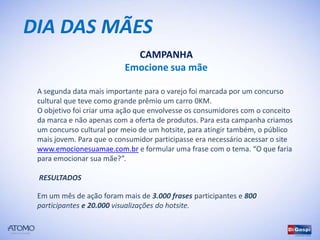 DIA DAS MÃES
                             CAMPANHA
                           Emocione sua mãe

 A segunda data mais importante para o varejo foi marcada por um concurso
 cultural que teve como grande prêmio um carro 0KM.
 O objetivo foi criar uma ação que envolvesse os consumidores com o conceito
 da marca e não apenas com a oferta de produtos. Para esta campanha criamos
 um concurso cultural por meio de um hotsite, para atingir também, o público
 mais jovem. Para que o consumidor participasse era necessário acessar o site
 www.emocionesuamae.com.br e formular uma frase com o tema. “O que faria
 para emocionar sua mãe?”.

 RESULTADOS

 Em um mês de ação foram mais de 3.000 frases participantes e 800
 participantes e 20.000 visualizações do hotsite.
 