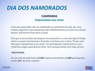 DIA DOS NAMORADOS
                             CAMPANHA
                         Impressione seu amor

 O dia dos namorados não era trabalhado no calendário da rede, por esse
 motivo sugerimos uma campanha onde trabalhássemos um concurso cultural,
 porém, atraíssemos fluxo para as lojas.

 Para que o consumidor participasse era necessário ir a uma das lojas Di Gaspi
 retirar o cupom promocional e formular uma frase com o tema “O que você
 faria para impressionar o seu amor”. Os participantes concorreram a uma
 romântica viagem para Buenos Aires com acompanhante com tudo incluso.

 RESULTADOS

 Em um mês de ação foram 12.000 cupons preenchidos e 9.000 participantes,
 sendo 75% de novos clientes.
 