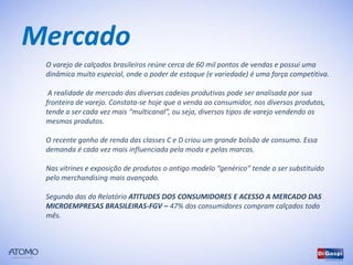 Mercado
 O varejo de calçados brasileiros reúne cerca de 60 mil pontos de vendas e possui uma
 dinâmica muito especial, onde o poder de estoque (e variedade) é uma força competitiva.

  A realidade de mercado das diversas cadeias produtivas pode ser analisada por sua
 fronteira de varejo. Constata-se hoje que a venda ao consumidor, nos diversos produtos,
 tende a ser cada vez mais “multicanal”, ou seja, diversos tipos de varejo vendendo os
 mesmos produtos.

 O recente ganho de renda das classes C e D criou um grande bolsão de consumo. Essa
 demanda é cada vez mais influenciada pela moda e pelas marcas.

 Nas vitrines e exposição de produtos o antigo modelo “genérico” tende a ser substituído
 pelo merchandising mais avançado.

 Segundo das do Relatório ATITUDES DOS CONSUMIDORES E ACESSO A MERCADO DAS
 MICROEMPRESAS BRASILEIRAS-FGV – 47% dos consumidores compram calçados todo
 mês.
 