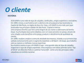 O cliente
HISTÓRIA

   A DI GASPI é uma rede de lojas de calçados, confecções, artigos esportivos e acessórios.
   Em 1989, iniciou a sua história com a abertura de uma pequena loja localizada na
   Capital de São Paulo, na região da Zona Sul. Hoje, a DI GASPI é uma rede com lojas
   localizadas nas principais cidades de São Paulo - Capital e Interior.
   Uma empresa familiar, que tem como origem do seu nome o sobrenome da família
   Gaspi. Sua fundação teve como objetivo criar um novo conceito no varejo, através de
   uma relação custo-benefício entre preço, produto e atendimento de qualidade ao
   cliente.
   Em 1998, resolveu ampliar o ramo de atividade da empresa, criando a sua primeira loja
   voltada exclusivamente para o segmento esportivo: a All Sport´s Di Gaspi, que trabalha
   com as maiores e melhores marcas esportivas.
   Sua história mostra o que a DI GASPI é hoje - uma grande rede de lojas de calçados,
   magazines e lojas de artigos esportivos. Uma empresa com vários prêmios como "Top
   of Mind" em Ribeirão Preto e o prêmio Franca S/A - como uma das principais redes
   calçadistas em âmbito nacional.
 