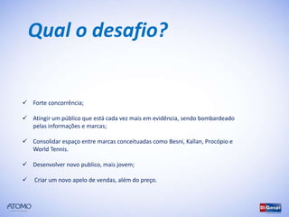 Qual o desafio?


 Forte concorrência;

 Atingir um público que está cada vez mais em evidência, sendo bombardeado
  pelas informações e marcas;

 Consolidar espaço entre marcas conceituadas como Besni, Kallan, Procópio e
  World Tennis.

 Desenvolver novo publico, mais jovem;

   Criar um novo apelo de vendas, além do preço.
 