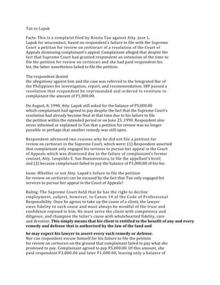 Tan vs Lapak
Facts: This is a complaint filed by Rosita Tan against Atty. Jose L.
Lapak for misconduct, based on respondent’s failure to file with the Supreme
Court a petition for review on certiorari of a resolution of the Court of
Appeals dismissing complainant’s appeal. Complainant alleged that despite the
fact that Supreme Court had granted respondent an extension of the time to
file the petition for review on certiorari and she had paid respondent his
fee, the latter nonetheless failed to file the petition.
The respondent denied
the allegations against him and the case was referred to the Integrated Bar of
the Philippines for investigation, report, and recommendation. IBP passed a
resolution that respondent be reprimanded and ordered to restitute to
complainant the amount of P1,000.00.
On August, 8, 1990, Atty. Lapak still asked for the balance of P5,000.00
which complainant had agreed to pay despite the fact that the Supreme Court’s
resolution had already become final at that time due to his failure to file
the petition within the extended period or on June 25, 1990. Respondent also
never informed or explained to Tan that a petition for review was no longer
possible or perhaps that another remedy was still open.
Respondent advanced two reasons why he did not file a petition for
review on certiorari in the Supreme Court, which were: (1) Respondent asserted
that complainant only engaged his services to pursue her appeal in the Court
of Appeals which was dismissed due to the failure of complainant’s former
counsel, Atty. Leopoldo E. San Buenaventura, to file the appellant’s brief;
and (2) because complainant failed to pay the balance of P1,000.00 of his fee.
Issue: Whether or not Atty. Lapak’s failure to file the petition
for review on certiorari can be excused by the fact that Tan only engaged his
services to pursue her appeal in the Court of Appeals?
Ruling: The Supreme Court held that he has the right to decline
employment, subject, however, to Canon 14 of the Code of Professional
Responsibility. Once he agrees to take up the cause of a client, the lawyer
owes fidelity to such cause and must always be mindful of the trust and
confidence reposed in him. He must serve the client with competence and
diligence, and champion the latter’s cause with wholehearted fidelity, care
and devotion. This simply means that his client is entitled to the benefit of any and every
remedy and defense that is authorized by the law of the land and
he may expect his lawyer to assert every such remedy or defense.
Nor can respondent excuse himself for his failure to file the petition
for review on certiorari on the ground that complainant failed to pay what she
promised to pay. Complainant agreed to pay P5,000.00. Of this amount, she
paid respondent P3,000.00 and later P1,000.00, leaving only a balance of
 