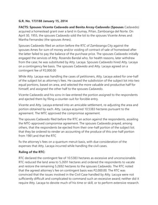G.R. No. 173188 January 15, 2014
FACTS: Spouses Vicente Cadavedo and Benita Arcoy-Cadavedo (Spouses Cadavedo)
acquired a homestead grant over a land in Gumay, Piñan, Zamboanga del Norte. On
April 30, 1955, the spouses Cadavedo sold the lot to the spouses Vicente Ames and
Martha Fernandez (the spouses Ames).
Spouses Cadavedo filed an action before the RTC of Zamboanga City against the
spouses Ames for sum of money and/or voiding of contract of sale of homestead after
the latter failed to pay the balance of the purchase price. The spouses Cadavedo initially
engaged the services of Atty. Rosendo Bandal who, for health reasons, later withdrew
from the case; he was substituted by Atty. Lacaya. Spouses Cadavedo hired Atty. Lacaya
on a contingency fee basis. The spouses Cadavedo and Atty. Lacaya agreed on a
contingent fee of P2,000.00
While Atty. Lacaya was handling the cases of petitioners, Atty. Lacaya asked for one-half
of the subject lot as attorney’s fees. He caused the subdivision of the subject lot into two
equal portions, based on area, and selected the more valuable and productive half for
himself; and assigned the other half to the spouses Cadavedo.
Vicente Cadavedo and his sons-in-law entered the portion assigned to the respondents
and ejected them by filing a counter-suit for forcible entry.
Vicente and Atty. Lacaya entered into an amicable settlement, re-adjusting the area and
portion obtained by each. Atty. Lacaya acquired 10.5383 hectares pursuant to the
agreement. The MTC approved the compromise agreement.
The spouses Cadavedo filed before the RTC an action against the respondents, assailing
the MTC-approved compromise agreement. The spouses Cadavedo prayed, among
others, that the respondents be ejected from their one-half portion of the subject lot;
that they be ordered to render an accounting of the produce of this one-half portion
from 1981;and that the RTC
fix the attorney’s fees on a quantum meruit basis, with due consideration of the
expenses that Atty. Lacaya incurred while handling the civil cases.
Ruling of the RTC:
RTC declared the contingent fee of 10.5383 hectares as excessive and unconscionable.
RTC reduced the land area to 5.2691 hectares and ordered the respondents to vacate
and restore the remaining 5.2692 hectares to the spouses Cadavedo. The RTC noted
that the agreed attorney’s fee on contingent basis was P2,000.00. The RTC was
convinced that the issues involved in the Civil Case handled by Atty. Lacuya were not
sufficiently difficult and complicated to command such an excessive award; neither did it
require Atty. Lacaya to devote much of his time or skill, or to perform extensive research.
 