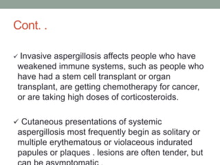 Cont. .
 Invasive aspergillosis affects people who have
weakened immune systems, such as people who
have had a stem cell transplant or organ
transplant, are getting chemotherapy for cancer,
or are taking high doses of corticosteroids.
 Cutaneous presentations of systemic
aspergillosis most frequently begin as solitary or
multiple erythematous or violaceous indurated
papules or plaques . lesions are often tender, but
 