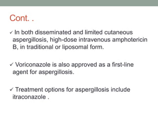 Cont. .
 In both disseminated and limited cutaneous
aspergillosis, high-dose intravenous amphotericin
B, in traditional or liposomal form.
 Voriconazole is also approved as a first-line
agent for aspergillosis.
 Treatment options for aspergillosis include
itraconazole .
 