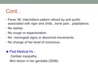 Cont. .
• Fever 38, intermittent pattern relived by anti pyritic
associated with rigor and chills , bone pain , palpitations.
• No rashes .
• No cough or expectoration.
• No meningeal signs or abnormal movements .
• No change of her level of conscious .
 Past Medical Hx :
Cardiac myopathy .
Skin lesion in her genitalia (2008).
 
