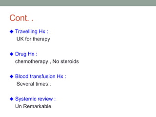 Cont. .
 Travelling Hx :
UK for therapy
 Drug Hx :
chemotherapy , No steroids
 Blood transfusion Hx :
Several times .
 Systemic review :
Un Remarkable
 