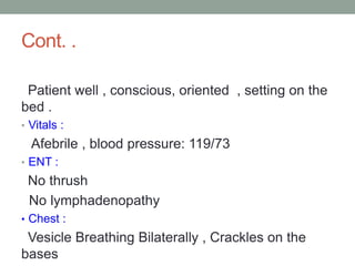 Cont. .
Patient well , conscious, oriented , setting on the
bed .
• Vitals :
Afebrile , blood pressure: 119/73
• ENT :
No thrush
No lymphadenopathy
• Chest :
Vesicle Breathing Bilaterally , Crackles on the
bases
 
