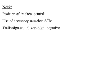 Neck:
Position of trachea: central
Use of accessory muscles: SCM
Trails sign and olivers sign: negative
 
