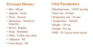 • Diet - Mixed
• Appetite - Good
• Thirst - Normal
• Micturition - Normal in
frequency
• Bowel - Regular
• Sleep - Disturbed
• Habit - Coffee, once daily
• Addiction - Nil
• Food allergy - Nil
Personal History Vital Parameters
• Blood pressure - 130/82 mm Hg
• Pulse rate - 84 bpm
• Respiratory rate - 16 cpm
• Temperature - Afebrile
• Height - 155 cm
• Weight - 94.1 kg
• BMI - 39.1 kg per meter square
 