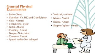 General Physical
Examination
• Built- Obese
• Nutrition- Vit. B12 and D deficiency
• Nails- Normal
• Conjunctiva- Clear
• Pallor- Absent
• Clubbing- Absent
• Tongue- Not coated
• Cyanosis- Absent
• Lymph nodes- Not enlarged
• Varicosity- Absent
• Icterus- Absent
• Edema- Absent
• Shape of spine - Normal
 