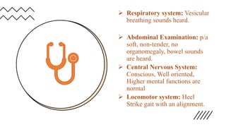  Respiratory system: Vesicular
breathing sounds heard.
 Abdominal Examination: p/a
soft, non-tender, no
organomegaly, bowel sounds
are heard.
 Central Nervous System:
Conscious, Well oriented,
Higher mental functions are
normal
 Locomotor system: Heel
Strike gait with an alignment.
 