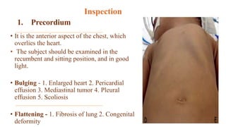 1. Precordium
• It is the anterior aspect of the chest, which
overlies the heart.
• The subject should be examined in the
recumbent and sitting position, and in good
light.
• Bulging - 1. Enlarged heart 2. Pericardial
effusion 3. Mediastinal tumor 4. Pleural
effusion 5. Scoliosis
• Flattening - 1. Fibrosis of lung 2. Congenital
deformity
Inspection
 