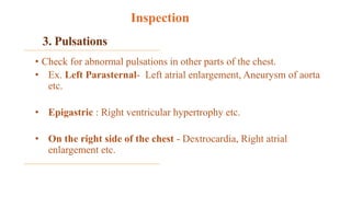 3. Pulsations
• Check for abnormal pulsations in other parts of the chest.
• Ex. Left Parasternal- Left atrial enlargement, Aneurysm of aorta
etc.
• Epigastric : Right ventricular hypertrophy etc.
• On the right side of the chest - Dextrocardia, Right atrial
enlargement etc.
Inspection
 