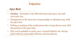 Apex Beat
• Position - Normally in the fifth left intercostal space, the mid-
clavicular line.
• Enlargement of the heart due to hypertrophy or dilatation may shift
the apex beat.
• Pulling or pushing of the mediastinum due to lung disease may shift
the position of the apex beat.
• May not be palpable in some cases- located behind a rib, obesity,
plural effusion, pericardial effusion, dextrocardia etc.
Palpation
 