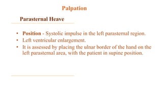 Parasternal Heave
• Position - Systolic impulse in the left parasternal region.
• Left ventricular enlargement.
• It is assessed by placing the ulnar border of the hand on the
left parasternal area, with the patient in supine position.
Palpation
 